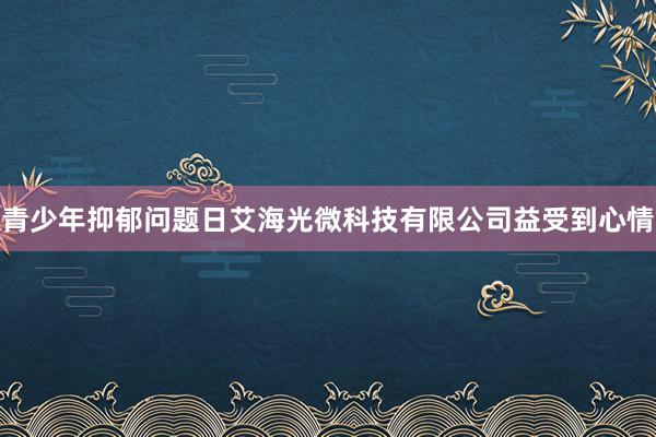 青少年抑郁问题日艾海光微科技有限公司益受到心情